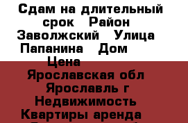 Сдам на длительный срок › Район ­ Заволжский › Улица ­ Папанина › Дом ­ 11 › Цена ­ 10 000 - Ярославская обл., Ярославль г. Недвижимость » Квартиры аренда   . Ярославская обл.,Ярославль г.